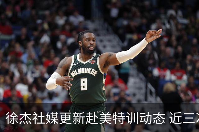 徐杰社媒更新赴美特训动态 近三次入选男篮集训均无缘正规大名单
